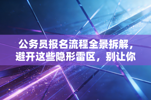 公务员报名流程全景拆解,避开这些隐形雷区,别让你的备考努力输在起跑线