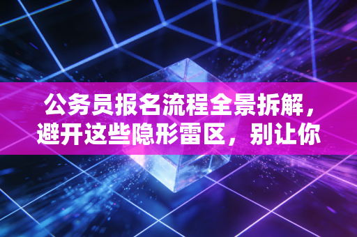 公务员报名流程全景拆解,避开这些隐形雷区,别让你的备考努力输在起跑线