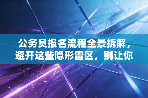 公务员报名流程全景拆解，避开这些隐形雷区，别让你的备考努力输在起跑线