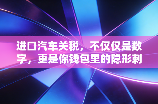 进口汽车关税，不仅仅是数字，更是你钱包里的隐形刺客与市场博弈的筹码