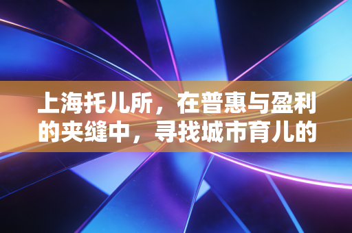 上海托儿所,在普惠与盈利的夹缝中,寻找城市育儿的解药
