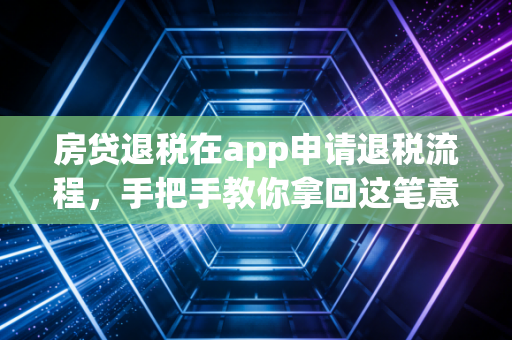 房贷退税在app申请退税流程,手把手教你拿回这笔意外之财,别让你的辛苦钱白白流失