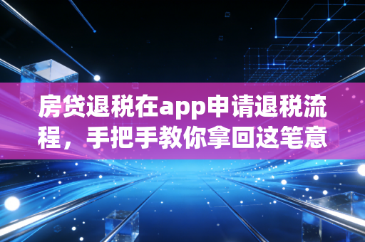 房贷退税在app申请退税流程,手把手教你拿回这笔意外之财,别让你的辛苦钱白白流失