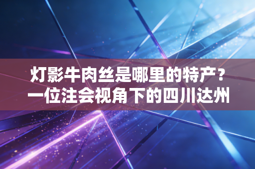灯影牛肉丝是哪里的特产？一位注会视角下的四川达州味蕾审计报告