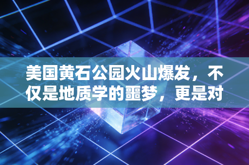 美国黄石公园火山爆发,不仅是地质学的噩梦,更是对人类文明的一次终极审计
