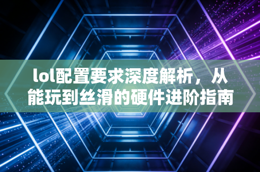 lol配置要求深度解析，从能玩到丝滑的硬件进阶指南