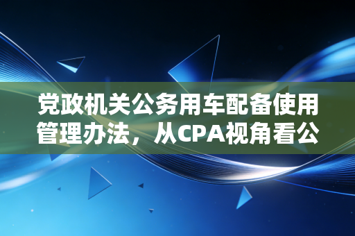 党政机关公务用车配备使用管理办法,从CPA视角看公车管理的合规红线与实务智慧
