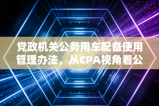 党政机关公务用车配备使用管理办法，从CPA视角看公车管理的合规红线与实务智慧