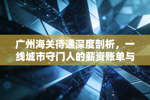 广州海关待遇深度剖析,一线城市守门人的薪资账单与真实生活