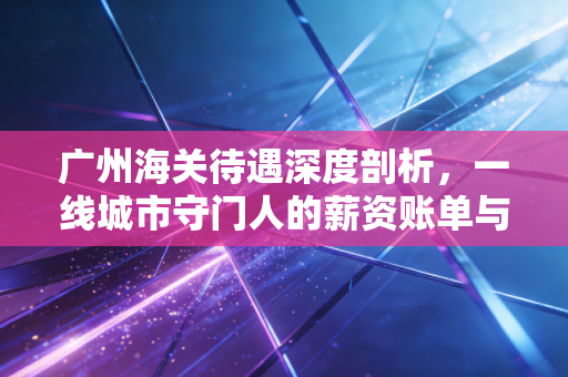 广州海关待遇深度剖析，一线城市守门人的薪资账单与真实生活