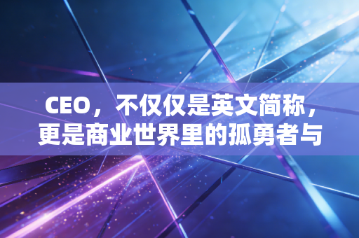 CEO，不仅仅是英文简称，更是商业世界里的孤勇者与掌舵人