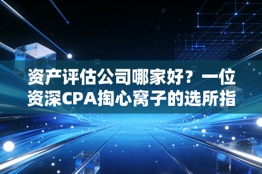 资产评估公司哪家好？一位资深CPA掏心窝子的选所指南，不看后悔
