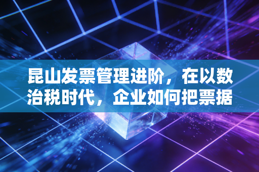 昆山发票管理进阶，在以数治税时代，企业如何把票据变成资产