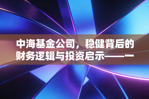 中海基金公司，稳健背后的财务逻辑与投资启示——一名注会从业者的深度观察
