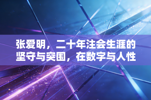 张爱明,二十年注会生涯的坚守与突围,在数字与人性之间寻找平衡