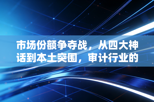 市场份额争夺战，从四大神话到本土突围，审计行业的洗牌与重生