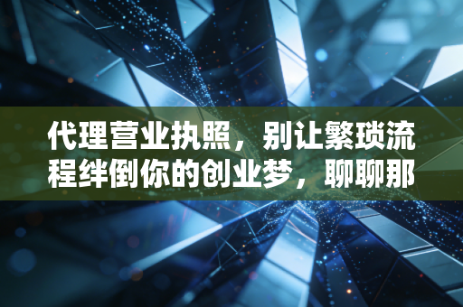 代理营业执照,别让繁琐流程绊倒你的创业梦,聊聊那些中介没告诉你的事