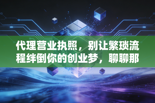 代理营业执照，别让繁琐流程绊倒你的创业梦，聊聊那些中介没告诉你的事