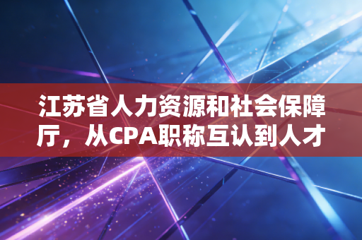 江苏省人力资源和社会保障厅，从CPA职称互认到人才补贴，深度解读江苏会计人的破局之路