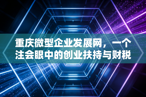 重庆微型企业发展网,一个注会眼中的创业扶持与财税合规实战指南