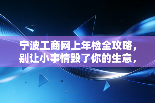 宁波工商网上年检全攻略，别让小事情毁了你的生意，老会计掏心窝子的话