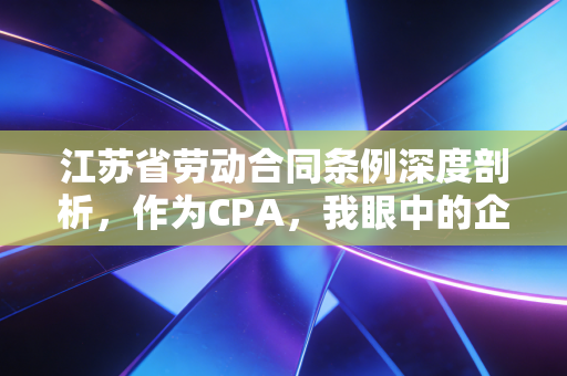 江苏省劳动合同条例深度剖析，作为CPA，我眼中的企业用工合规与风险博弈