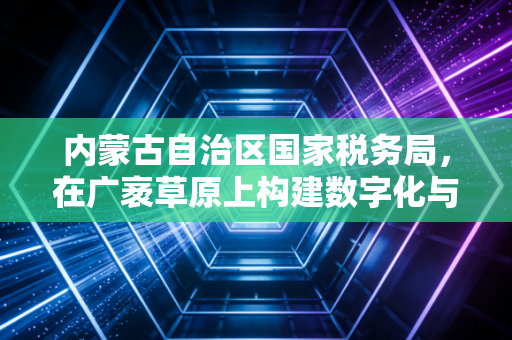 内蒙古自治区国家税务局,在广袤草原上构建数字化与人性化的税务新生态