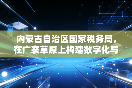 内蒙古自治区国家税务局,在广袤草原上构建数字化与人性化的税务新生态