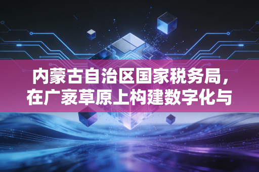 内蒙古自治区国家税务局，在广袤草原上构建数字化与人性化的税务新生态