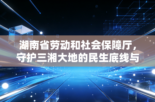 湖南省劳动和社会保障厅,守护三湘大地的民生底线与职场规则