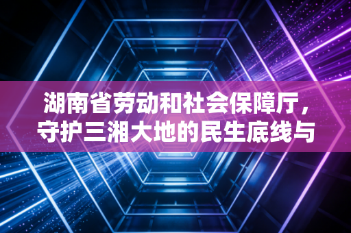 湖南省劳动和社会保障厅，守护三湘大地的民生底线与职场规则