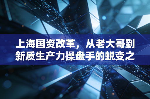 上海国资改革,从老大哥到新质生产力操盘手的蜕变之路