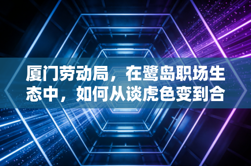 厦门劳动局,在鹭岛职场生态中,如何从谈虎色变到合规共生
