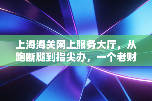 上海海关网上服务大厅,从跑断腿到指尖办,一个老财务眼中的通关变迁史