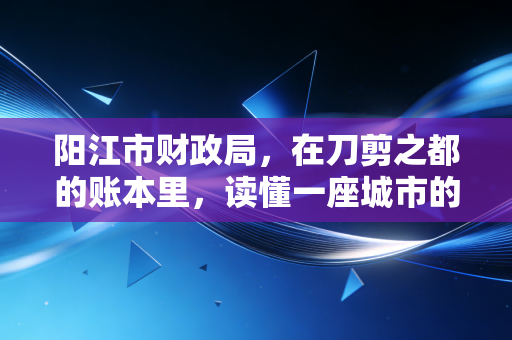 阳江市财政局，在刀剪之都的账本里，读懂一座城市的韧性与温情