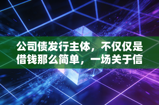 公司债发行主体,不仅仅是借钱那么简单,一场关于信用与博弈的资本游戏