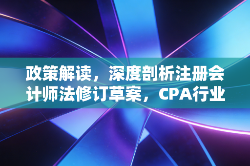 政策解读，深度剖析注册会计师法修订草案，CPA行业的紧箍咒还是护身符？