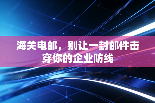 海关电邮,别让一封邮件击穿你的企业防线
