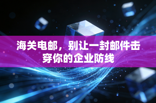 海关电邮,别让一封邮件击穿你的企业防线