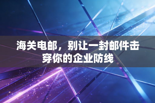 海关电邮，别让一封邮件击穿你的企业防线