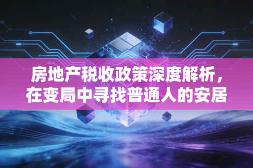 房地产税收政策深度解析,在变局中寻找普通人的安居之道