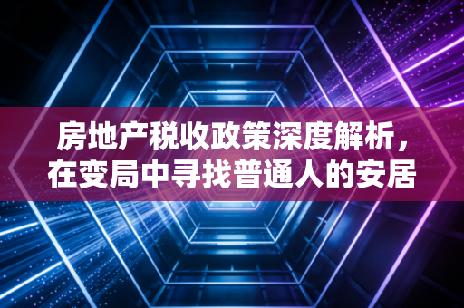 房地产税收政策深度解析，在变局中寻找普通人的安居之道