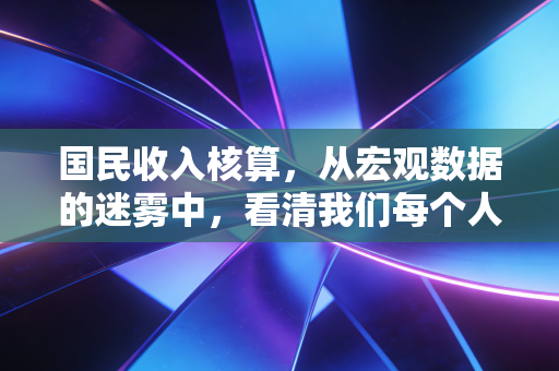 国民收入核算，从宏观数据的迷雾中，看清我们每个人的生活账本