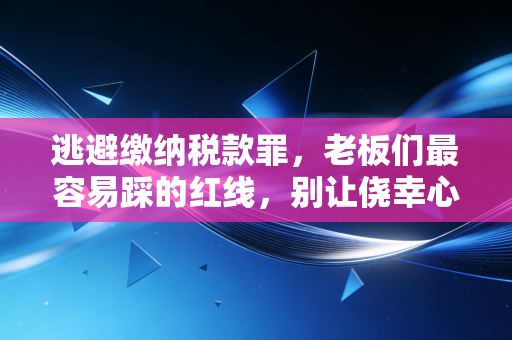 逃避缴纳税款罪,老板们最容易踩的红线,别让侥幸心理毁了你的下半生