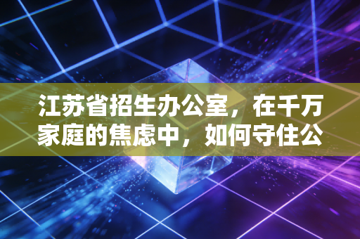 江苏省招生办公室,在千万家庭的焦虑中,如何守住公平的最后一道防线?