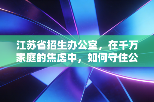 江苏省招生办公室,在千万家庭的焦虑中,如何守住公平的最后一道防线?