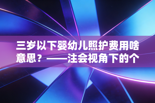 三岁以下婴幼儿照护费用啥意思？——注会视角下的个税红利与育儿账本