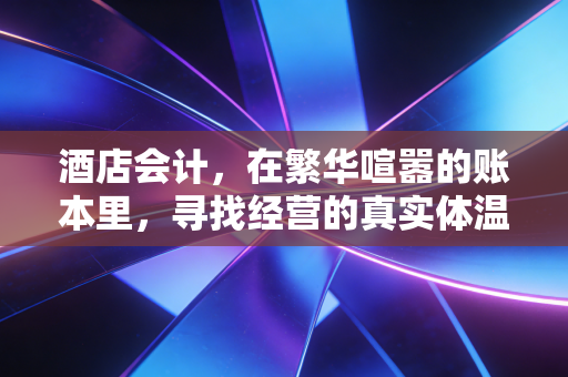 酒店会计,在繁华喧嚣的账本里,寻找经营的真实体温