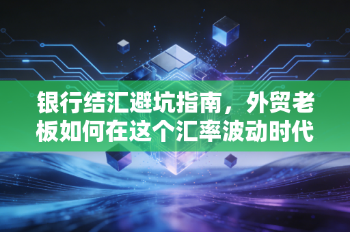 银行结汇避坑指南,外贸老板如何在这个汇率波动时代守住钱袋子?