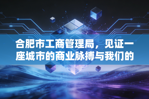 合肥市工商管理局,见证一座城市的商业脉搏与我们的创业梦想